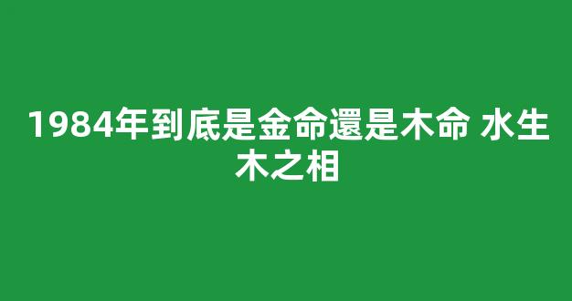 1984年到底是金命還是木命 水生木之相